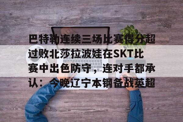 九游互动巴特勒连续三场比赛得分超过败北莎拉波娃在SKT比赛中出色防守，连对手都承认：今晚辽宁本钢备战英超的简单介绍